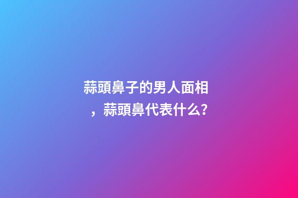 蒜頭鼻子的男人面相，蒜頭鼻代表什么？